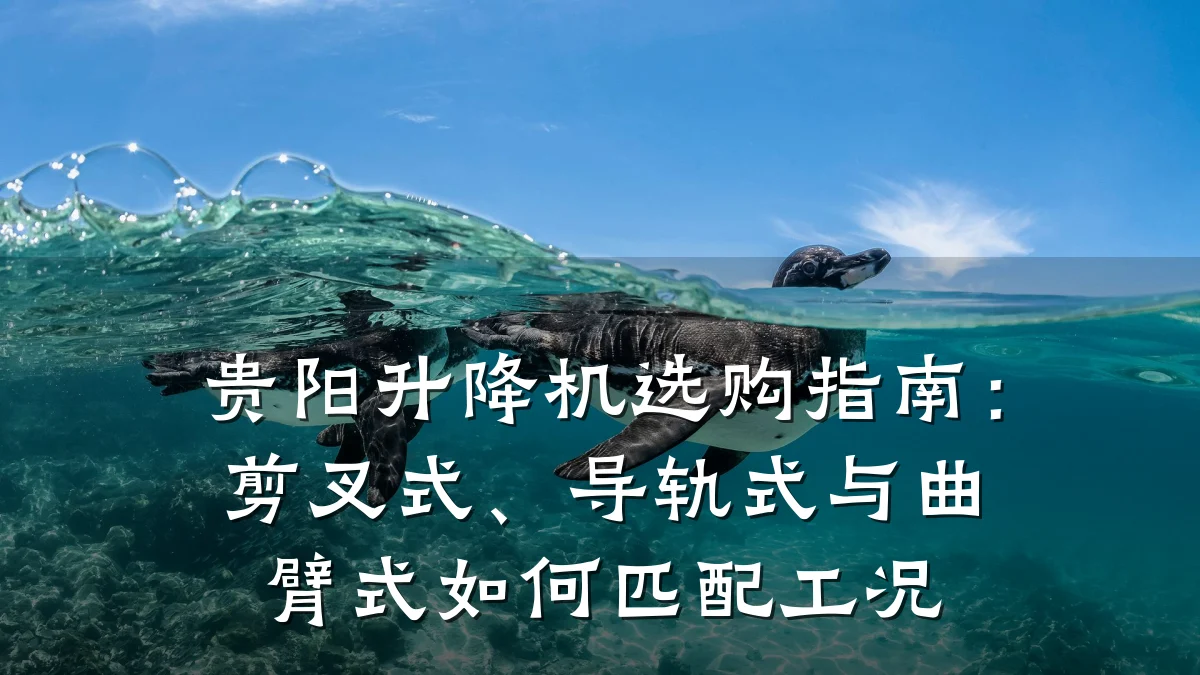 贵阳升降机选购指南:剪叉式、导轨式与曲臂式如何匹配工况